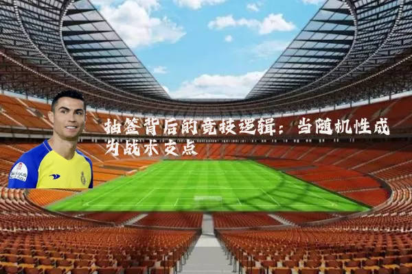 抽签背后的竞技逻辑：当随机性成为战术支点